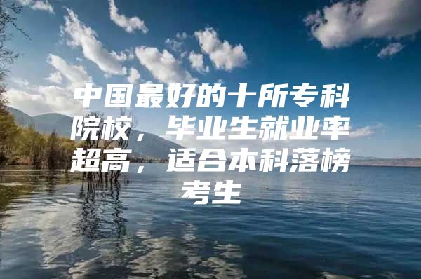 中国最好的十所专科院校，毕业生就业率超高，适合本科落榜考生