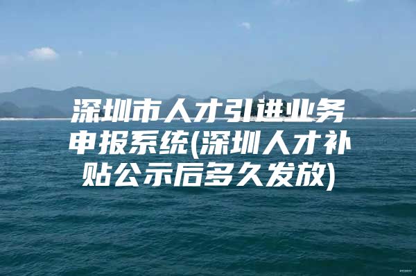 深圳市人才引进业务申报系统(深圳人才补贴公示后多久发放)