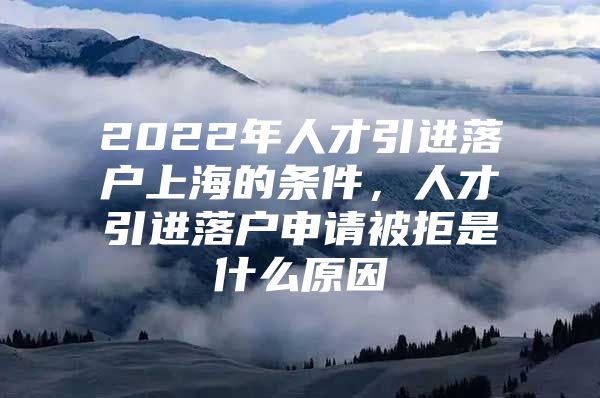 2022年人才引进落户上海的条件，人才引进落户申请被拒是什么原因