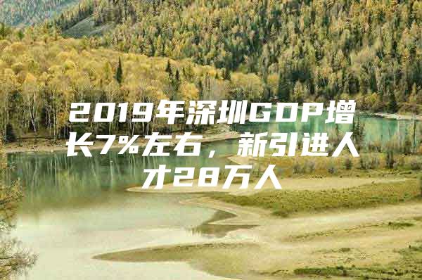 2019年深圳GDP增长7%左右，新引进人才28万人