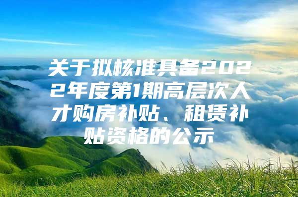 关于拟核准具备2022年度第1期高层次人才购房补贴、租赁补贴资格的公示