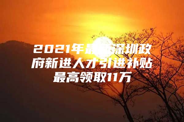 2021年最新深圳政府新进人才引进补贴最高领取11万