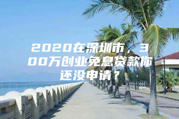 2020在深圳市，300万创业免息贷款你还没申请？