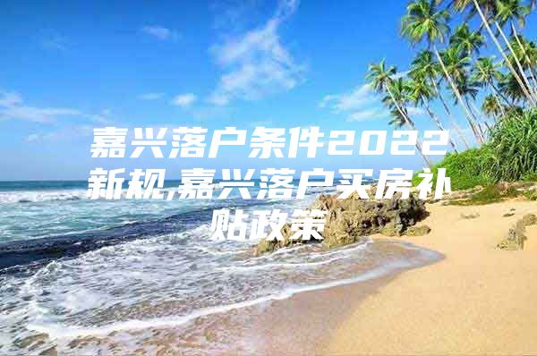 嘉兴落户条件2022新规,嘉兴落户买房补贴政策