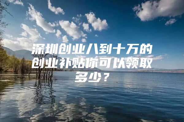 深圳创业八到十万的创业补贴你可以领取多少？