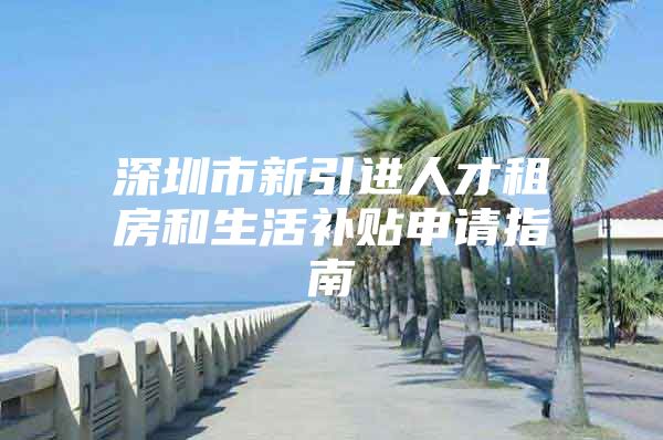 深圳市新引进人才租房和生活补贴申请指南