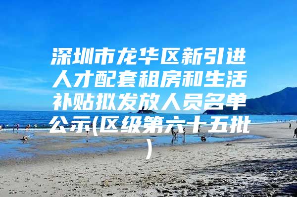 深圳市龙华区新引进人才配套租房和生活补贴拟发放人员名单公示(区级第六十五批)