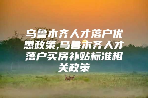 乌鲁木齐人才落户优惠政策,乌鲁木齐人才落户买房补贴标准相关政策