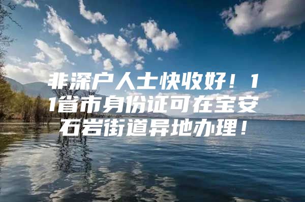 非深户人士快收好！11省市身份证可在宝安石岩街道异地办理！