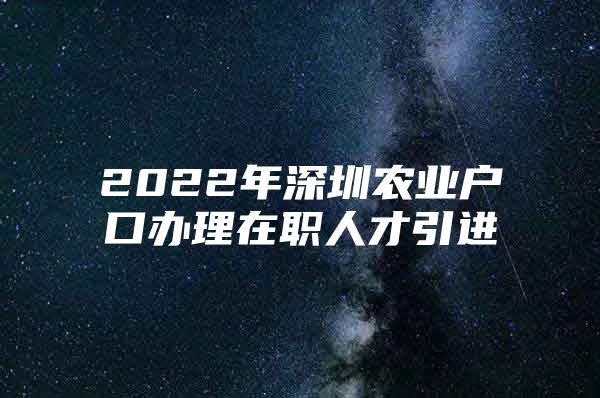 2022年深圳农业户口办理在职人才引进