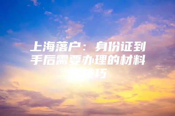 上海落户：身份证到手后需要办理的材料及技巧