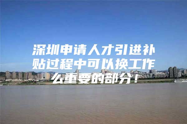 深圳申请人才引进补贴过程中可以换工作么重要的部分！