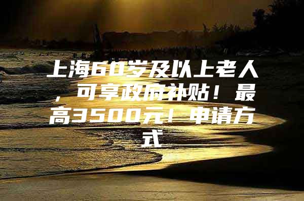 上海60岁及以上老人，可享政府补贴！最高3500元！申请方式→