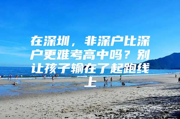 在深圳，非深户比深户更难考高中吗？别让孩子输在了起跑线上