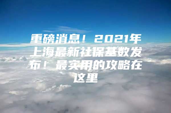 重磅消息！2021年上海最新社保基数发布！最实用的攻略在这里