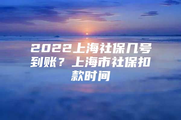 2022上海社保几号到账？上海市社保扣款时间