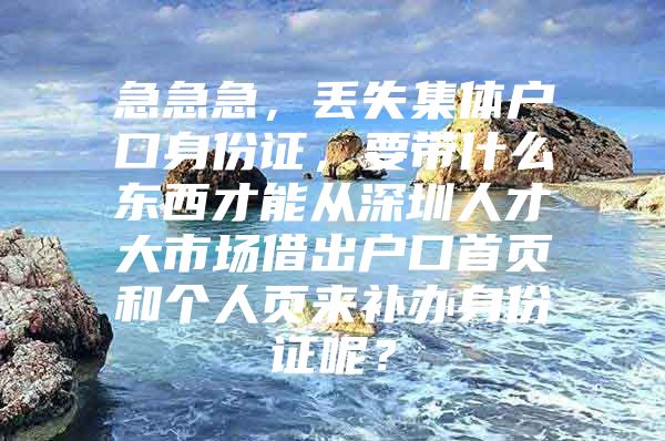 急急急，丢失集体户口身份证，要带什么东西才能从深圳人才大市场借出户口首页和个人页来补办身份证呢？