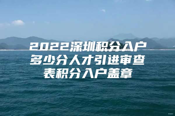 2022深圳积分入户多少分人才引进审查表积分入户盖章