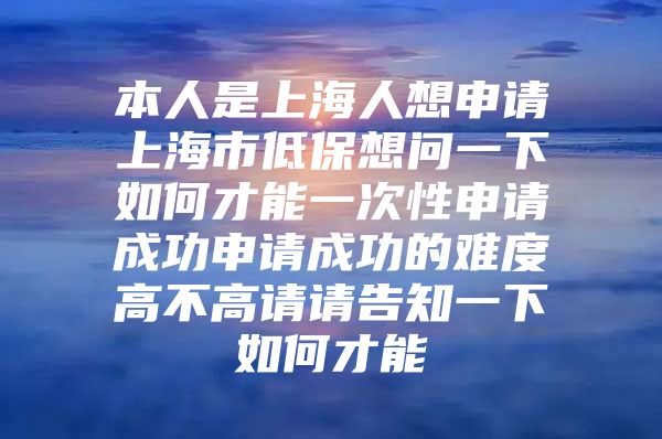 本人是上海人想申请上海市低保想问一下如何才能一次性申请成功申请成功的难度高不高请请告知一下如何才能