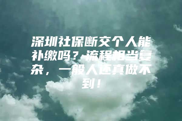 深圳社保断交个人能补缴吗？流程相当复杂，一般人还真做不到！