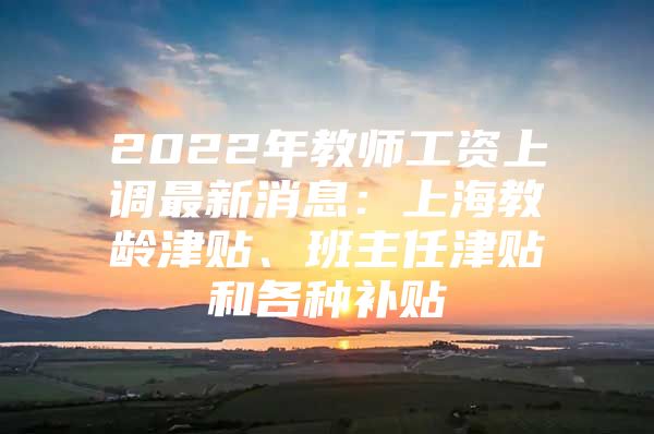 2022年教师工资上调最新消息：上海教龄津贴、班主任津贴和各种补贴