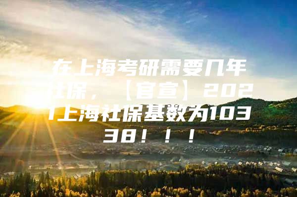 在上海考研需要几年社保，【官宣】2021上海社保基数为10338！！！