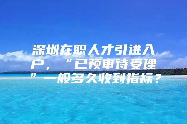 深圳在职人才引进入户，“已预审待受理”一般多久收到指标？