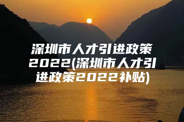 深圳市人才引进政策2022(深圳市人才引进政策2022补贴)