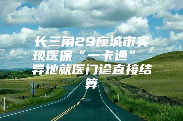 长三角29座城市实现医保“一卡通” 异地就医门诊直接结算