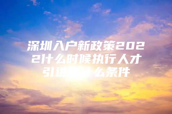 深圳入户新政策2022什么时候执行人才引进要什么条件