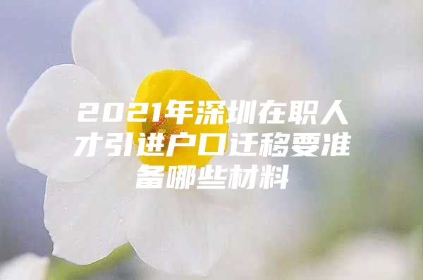 2021年深圳在职人才引进户口迁移要准备哪些材料