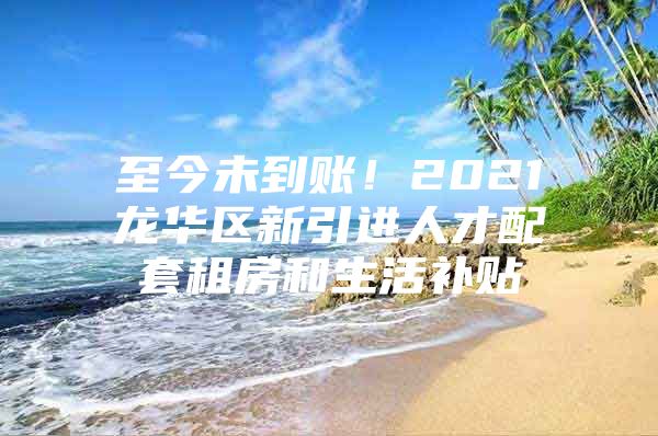 至今未到账！2021龙华区新引进人才配套租房和生活补贴