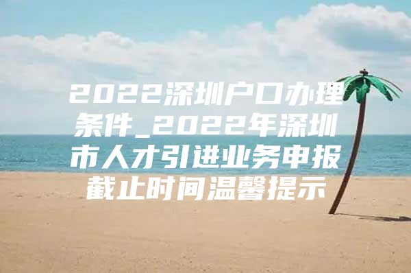 2022深圳户口办理条件_2022年深圳市人才引进业务申报截止时间温馨提示