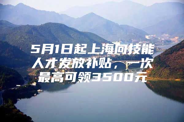 5月1日起上海向技能人才发放补贴，一次最高可领3500元