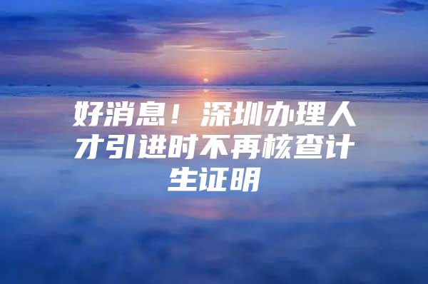 好消息！深圳办理人才引进时不再核查计生证明