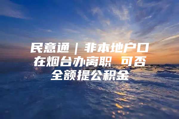 民意通｜非本地户口在烟台办离职 可否全额提公积金