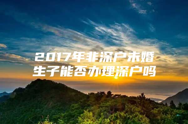 2017年非深户未婚生子能否办理深户吗