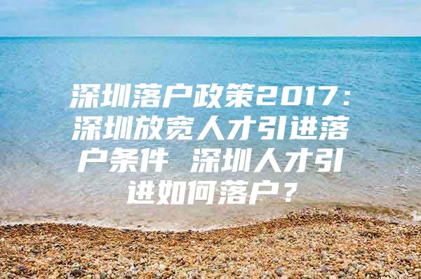 深圳落户政策2017：深圳放宽人才引进落户条件 深圳人才引进如何落户？