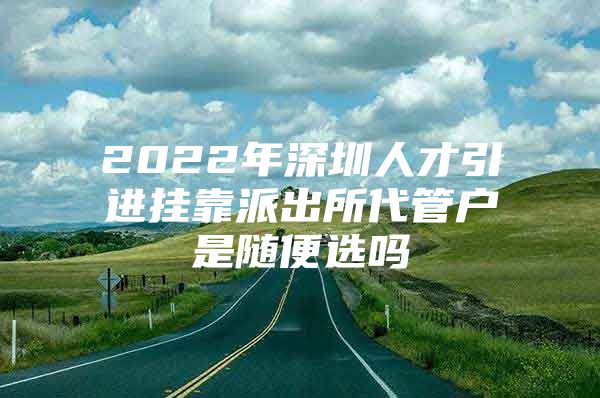 2022年深圳人才引进挂靠派出所代管户是随便选吗