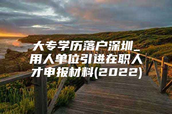 大专学历落户深圳_用人单位引进在职人才申报材料(2022)