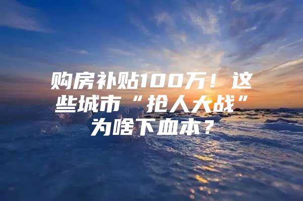 购房补贴100万！这些城市“抢人大战”为啥下血本？