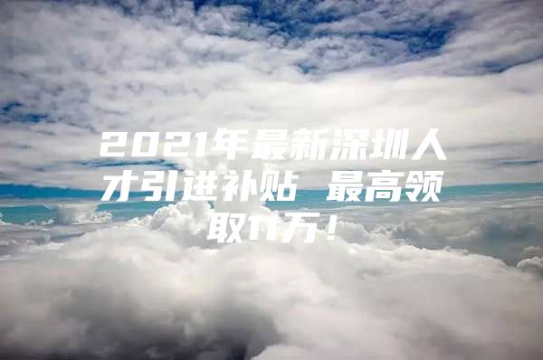 2021年最新深圳人才引进补贴 最高领取11万！