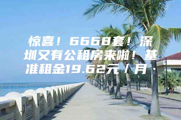 惊喜！6668套！深圳又有公租房来啦！基准租金19.62元／月·㎡