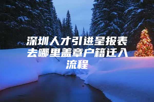 深圳人才引进呈报表去哪里盖章户籍迁入流程