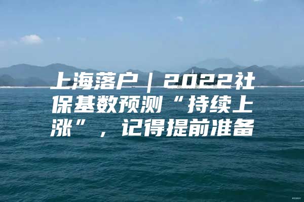 上海落户｜2022社保基数预测“持续上涨”，记得提前准备