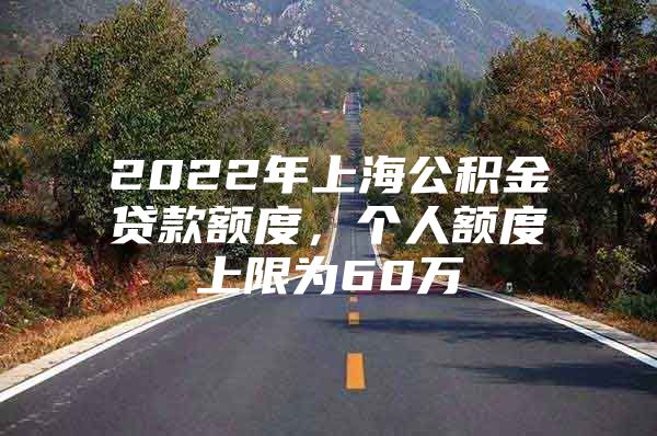 2022年上海公积金贷款额度，个人额度上限为60万