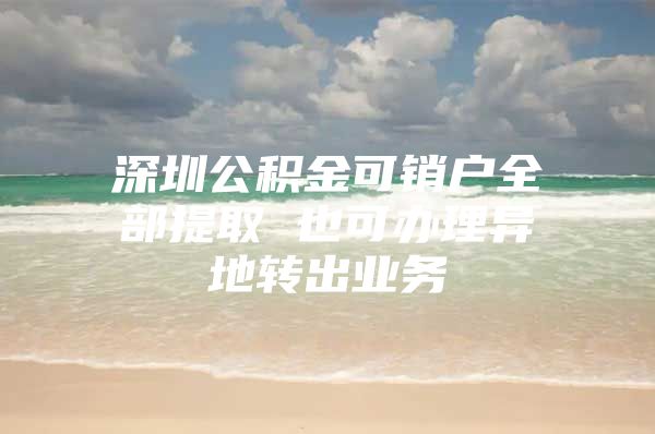 深圳公积金可销户全部提取 也可办理异地转出业务