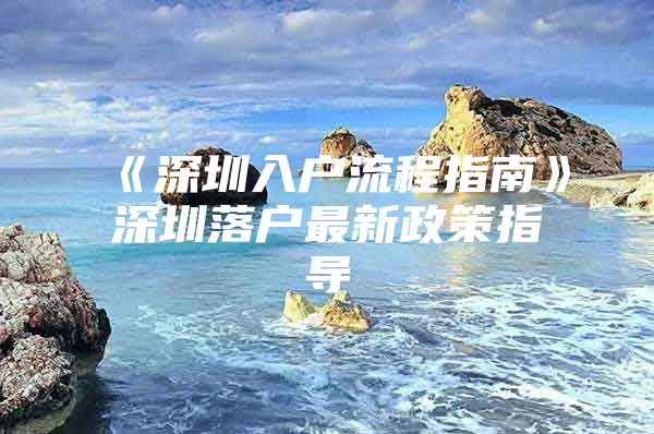 《深圳入户流程指南》深圳落户最新政策指导