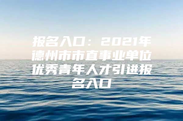 报名入口：2021年德州市市直事业单位优秀青年人才引进报名入口