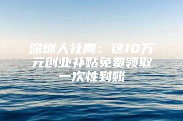 深圳人社局：这10万元创业补贴免费领取一次性到账